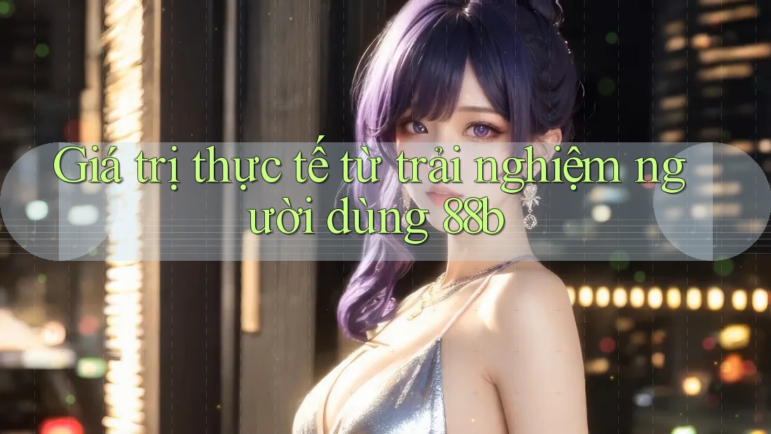 Giá trị thực tế từ trải nghiệm người dùng 88b