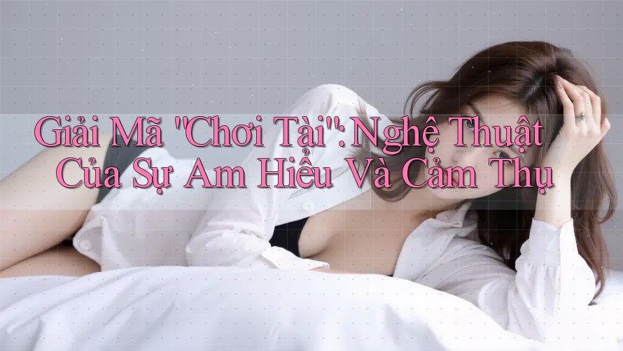 Giải Mã “Chơi Tài”: Nghệ Thuật Của Sự Am Hiểu Và Cảm Thụ