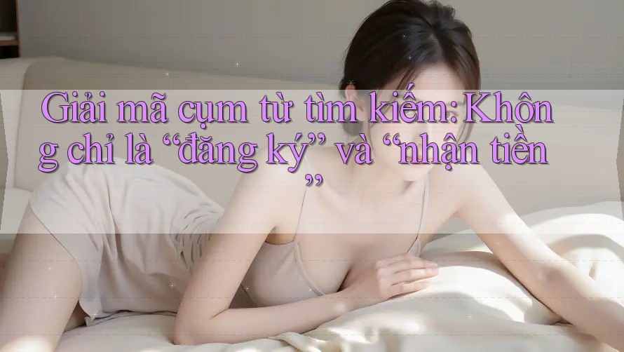 Giải mã cụm từ tìm kiếm: Không chỉ là “đăng ký” và “nhận tiền”