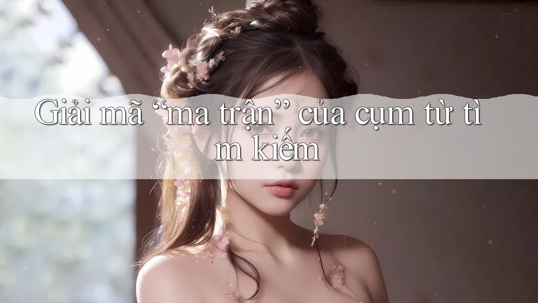 Giải mã “ma trận” của cụm từ tìm kiếm