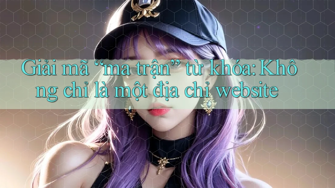 Giải mã “ma trận” từ khóa: Không chỉ là một địa chỉ website