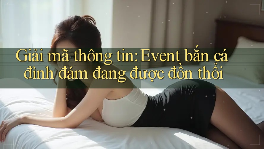 Giải mã thông tin: Event bắn cá đình đám đang được đồn thổi