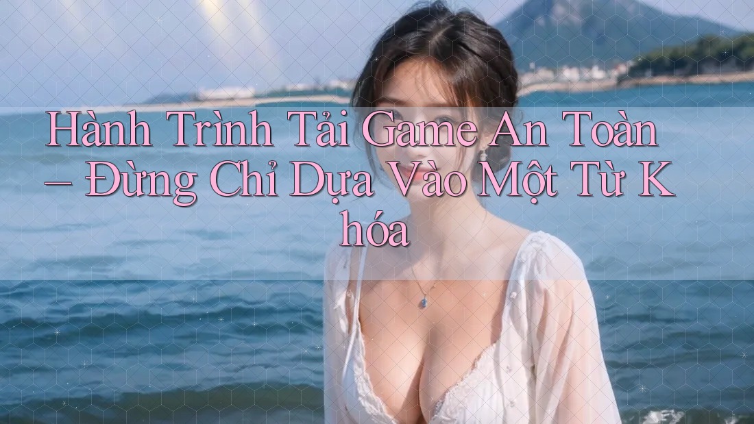 Hành Trình Tải Game An Toàn – Đừng Chỉ Dựa Vào Một Từ Khóa