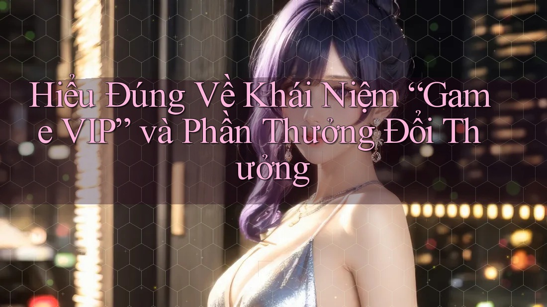 Hiểu Đúng Về Khái Niệm “Game VIP” và Phần Thưởng Đổi Thưởng