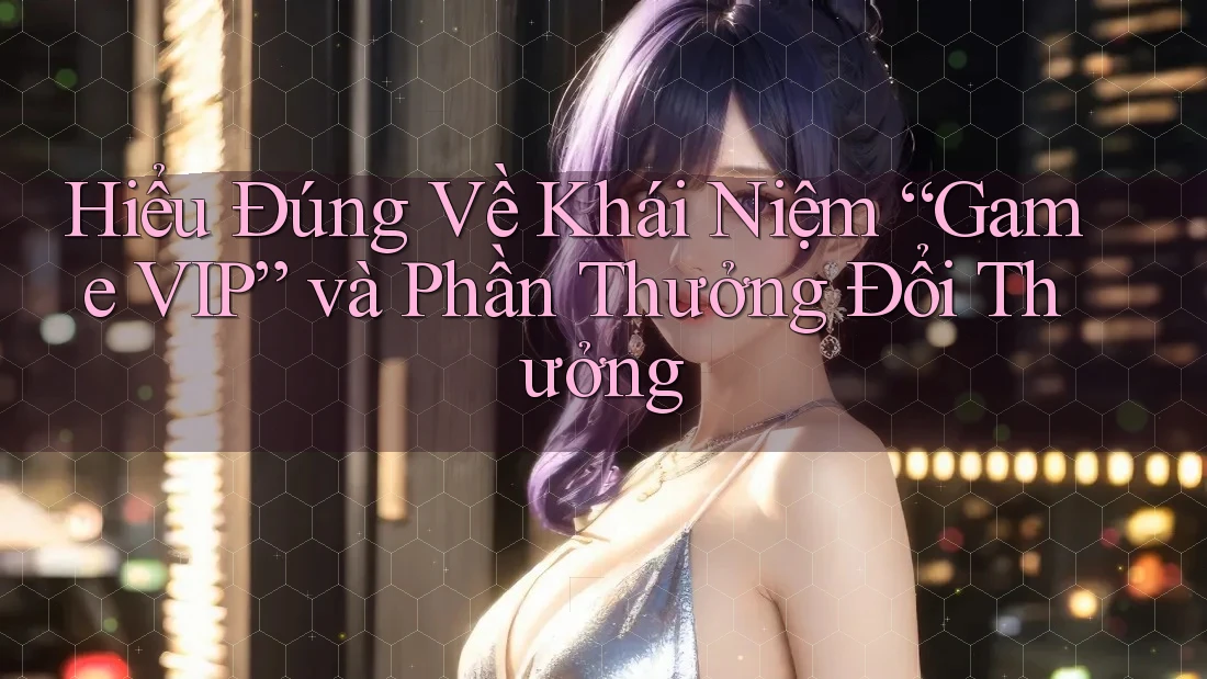 Hiểu Đúng Về Khái Niệm “Game VIP” và Phần Thưởng Đổi Thưởng