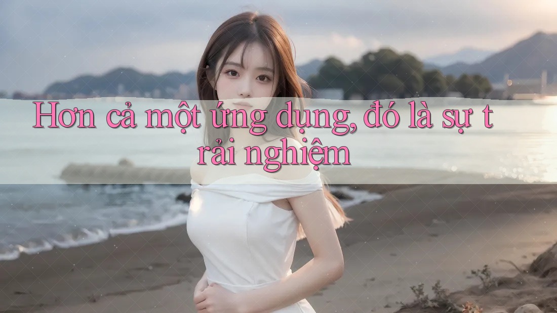 Hơn cả một ứng dụng, đó là sự trải nghiệm