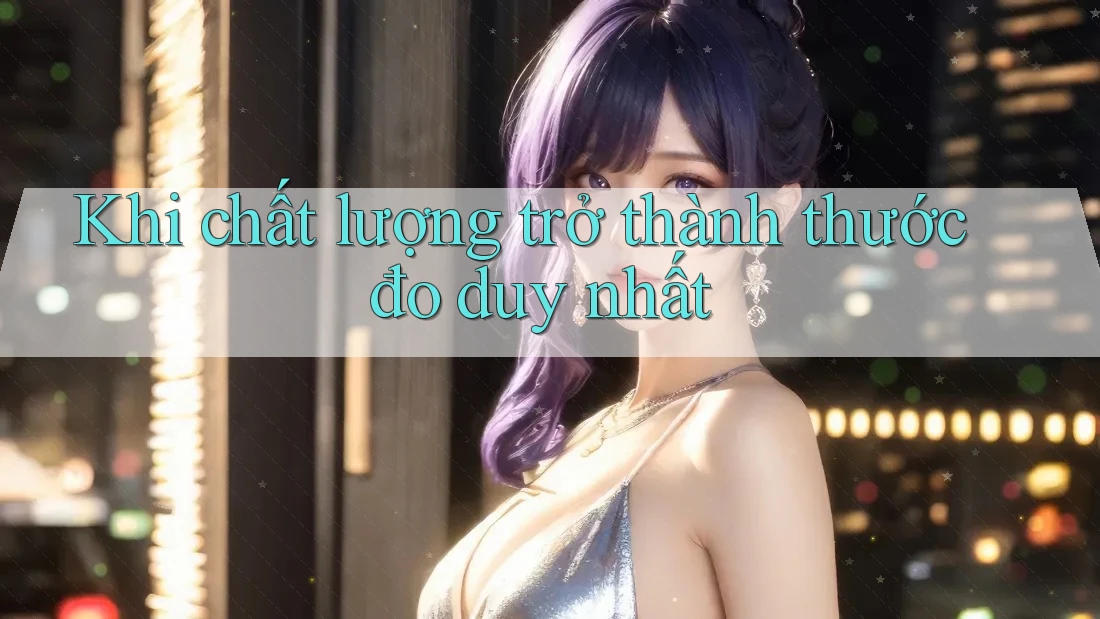 Khi chất lượng trở thành thước đo duy nhất