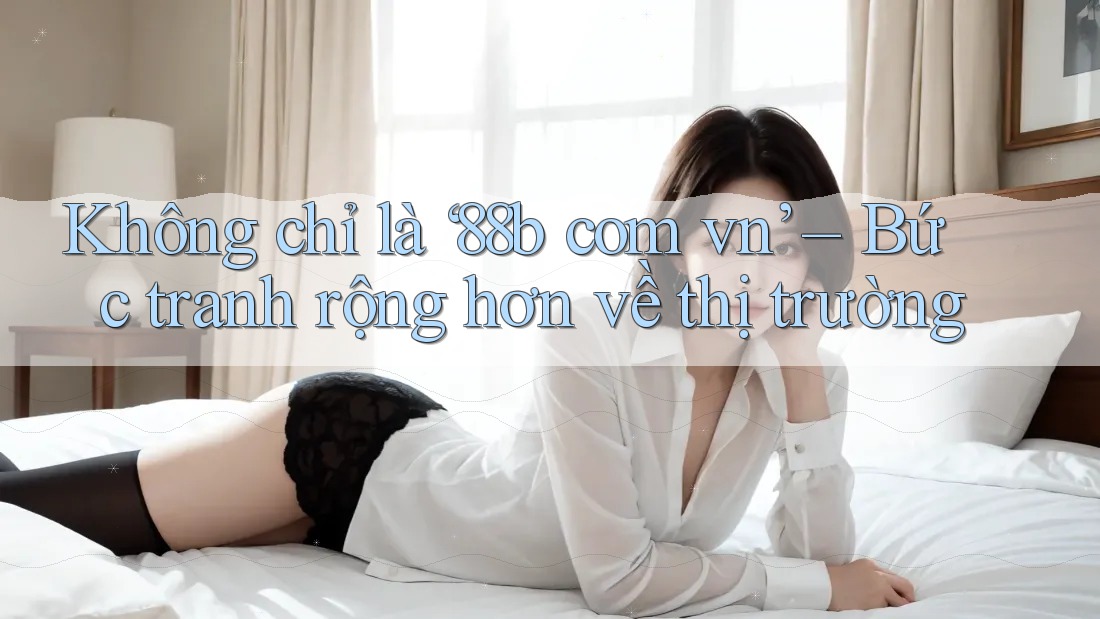 Không chỉ là ‘88b com vn’ – Bức tranh rộng hơn về thị trường