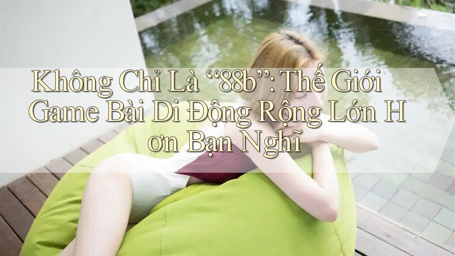 Không Chỉ Là “88b”: Thế Giới Game Bài Di Động Rộng Lớn Hơn Bạn Nghĩ
