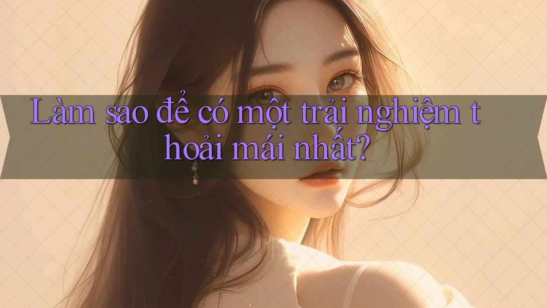Làm sao để có một trải nghiệm thoải mái nhất?