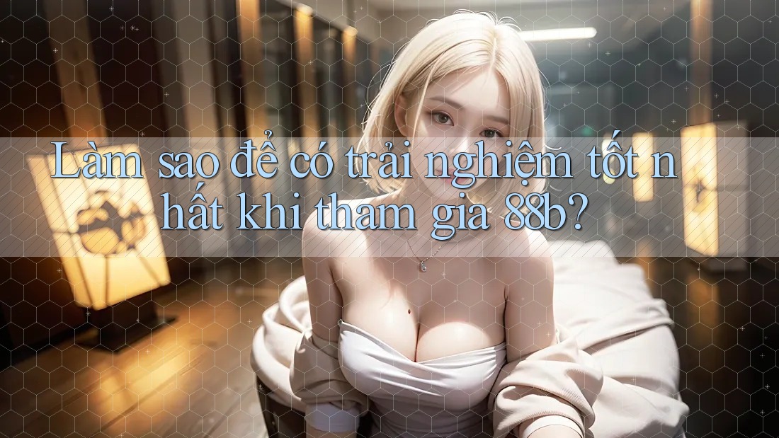 Làm sao để có trải nghiệm tốt nhất khi tham gia 88b?