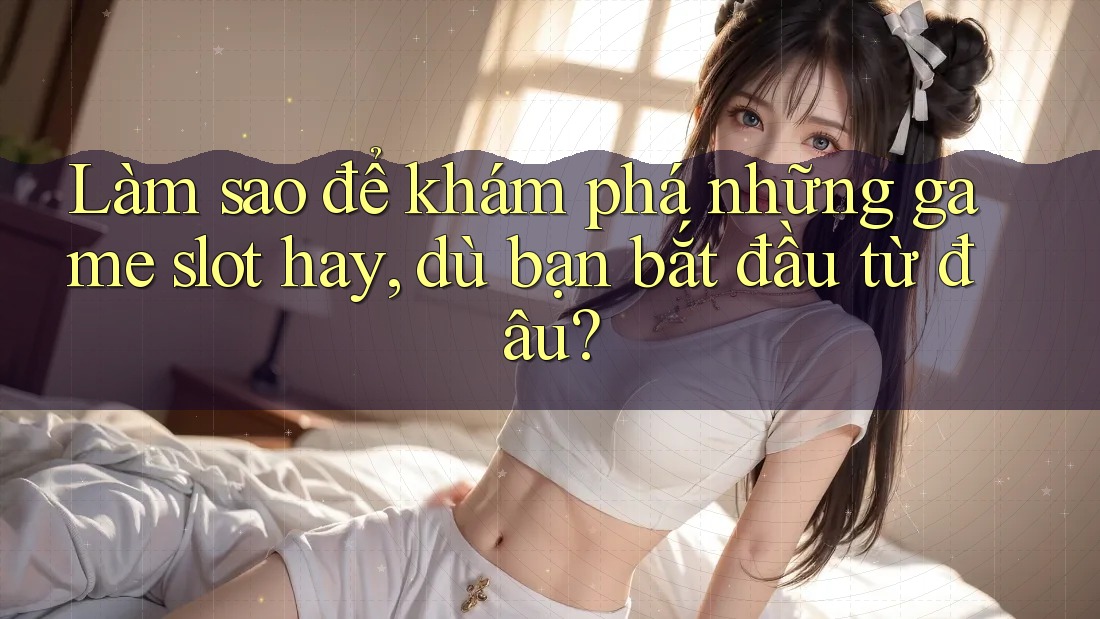 Làm sao để khám phá những game slot hay, dù bạn bắt đầu từ đâu?
