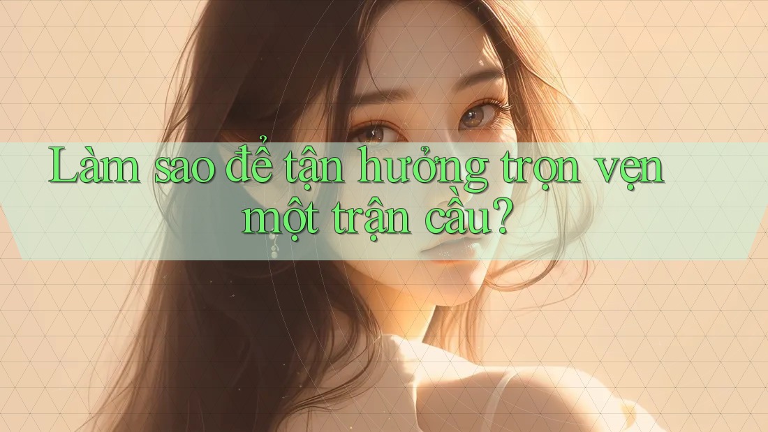Làm sao để tận hưởng trọn vẹn một trận cầu?