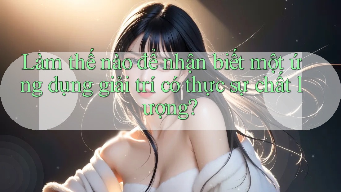 Làm thế nào để nhận biết một ứng dụng giải trí có thực sự chất lượng?