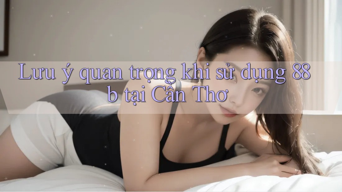 Lưu ý quan trọng khi sử dụng 88b tại Cần Thơ
