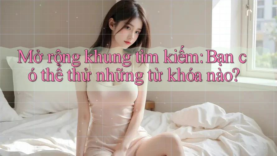 Mở rộng khung tìm kiếm: Bạn có thể thử những từ khóa nào?