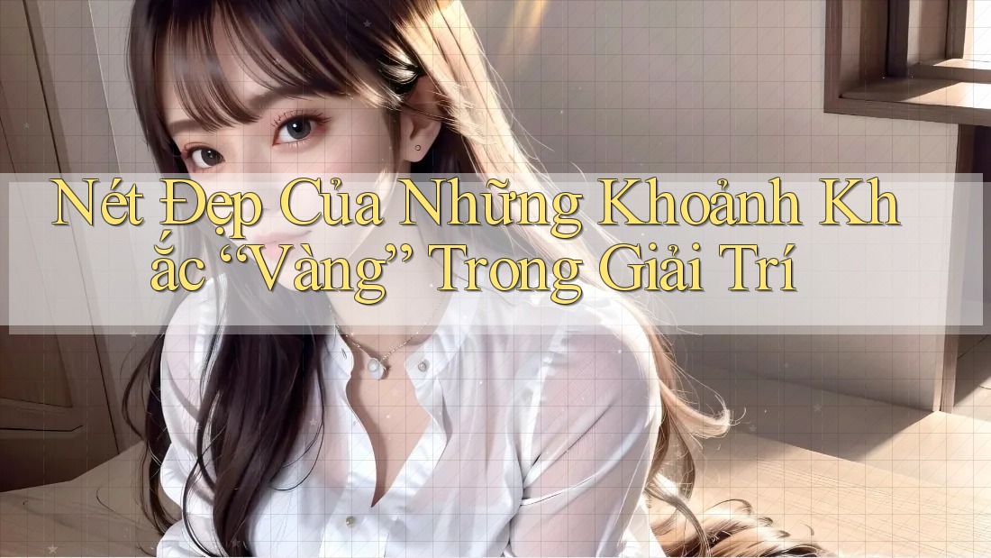Nét Đẹp Của Những Khoảnh Khắc “Vàng” Trong Giải Trí