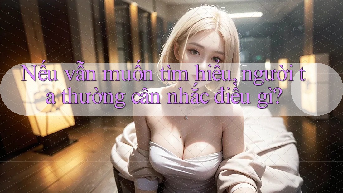 Nếu vẫn muốn tìm hiểu, người ta thường cân nhắc điều gì?