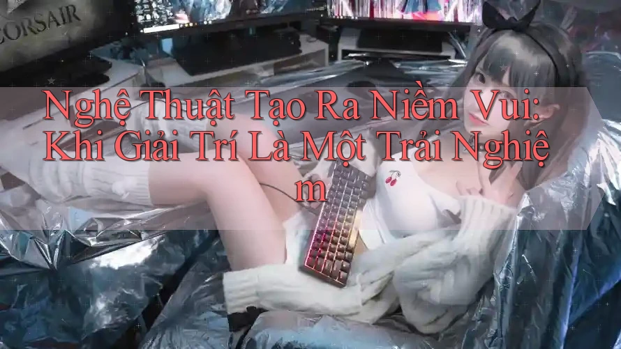 Nghệ Thuật Tạo Ra Niềm Vui: Khi Giải Trí Là Một Trải Nghiệm