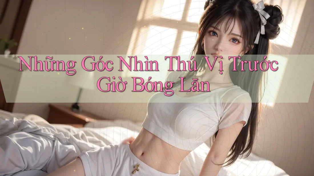 Những Góc Nhìn Thú Vị Trước Giờ Bóng Lăn