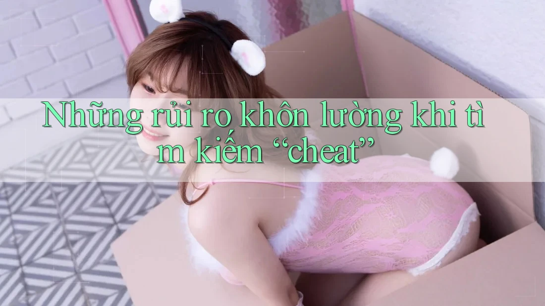 Những rủi ro khôn lường khi tìm kiếm “cheat”