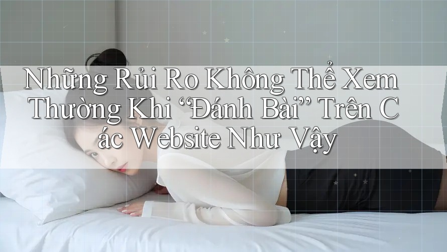 Những Rủi Ro Không Thể Xem Thường Khi “Đánh Bài” Trên Các Website Như Vậy