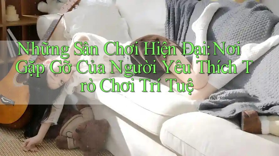 Những Sân Chơi Hiện Đại: Nơi Gặp Gỡ Của Người Yêu Thích Trò Chơi Trí Tuệ