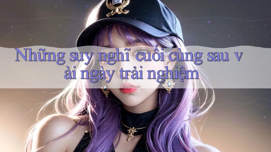 Những suy nghĩ cuối cùng sau vài ngày trải nghiệm