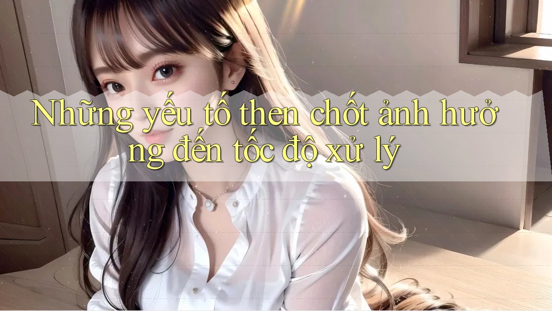Những yếu tố then chốt ảnh hưởng đến tốc độ xử lý
