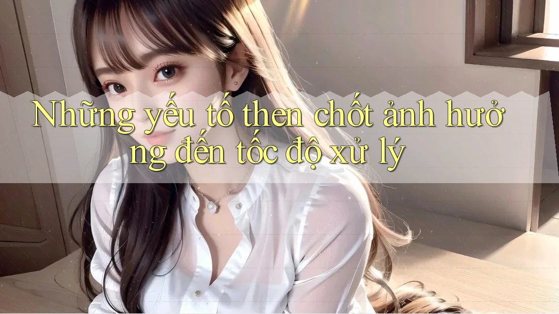 Những yếu tố then chốt ảnh hưởng đến tốc độ xử lý