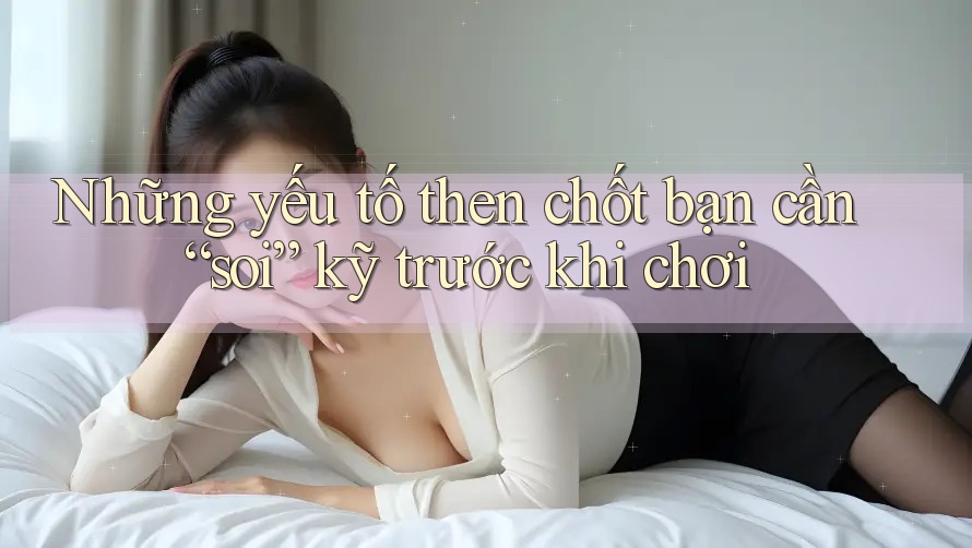 Những yếu tố then chốt bạn cần “soi” kỹ trước khi chơi