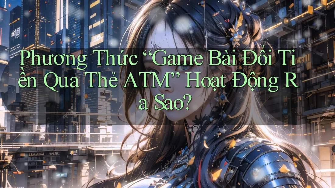 Phương Thức “Game Bài Đổi Tiền Qua Thẻ ATM” Hoạt Động Ra Sao?