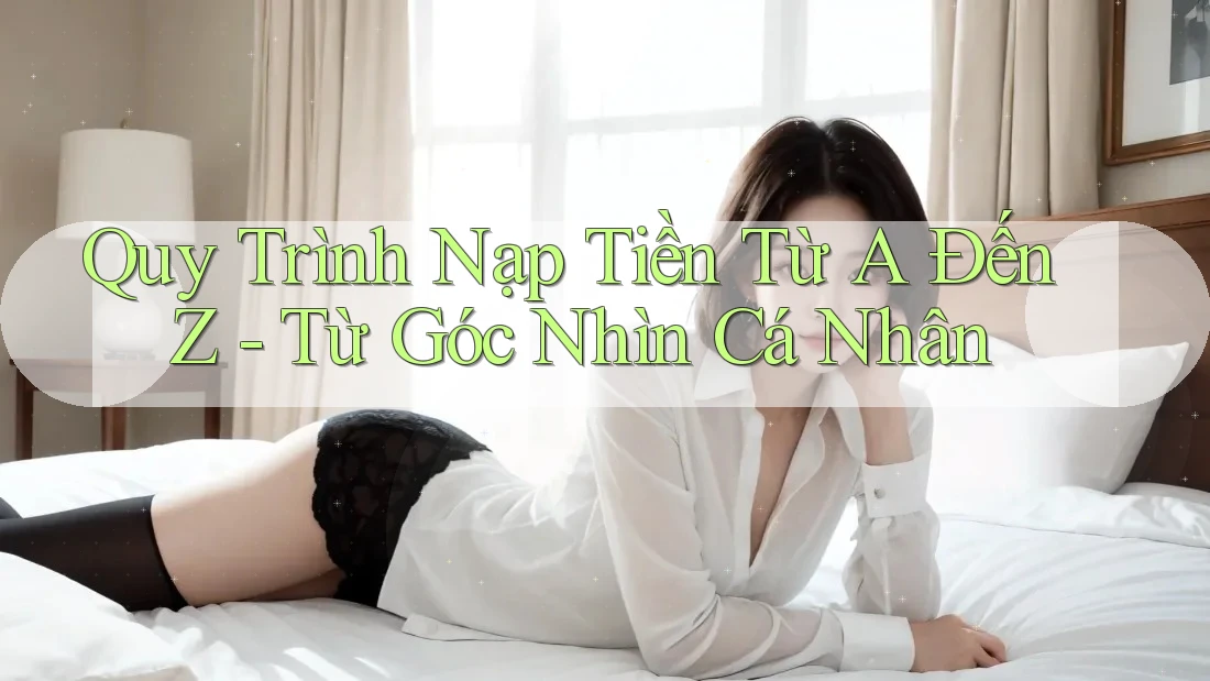 Quy Trình Nạp Tiền Từ A Đến Z - Từ Góc Nhìn Cá Nhân