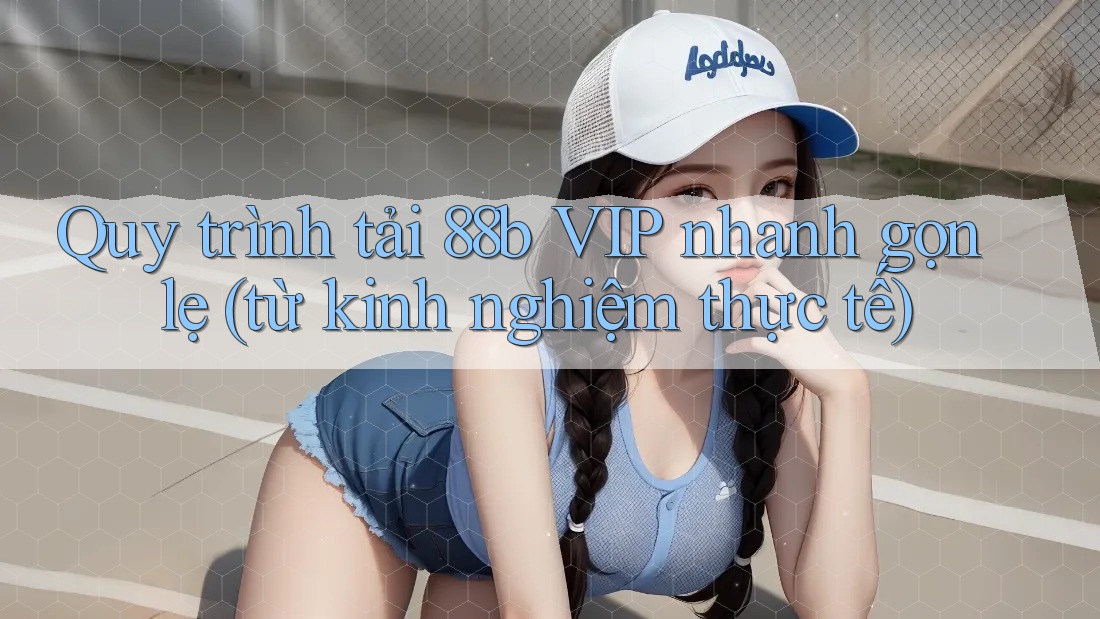 Quy trình tải 88b VIP nhanh gọn lẹ (từ kinh nghiệm thực tế)