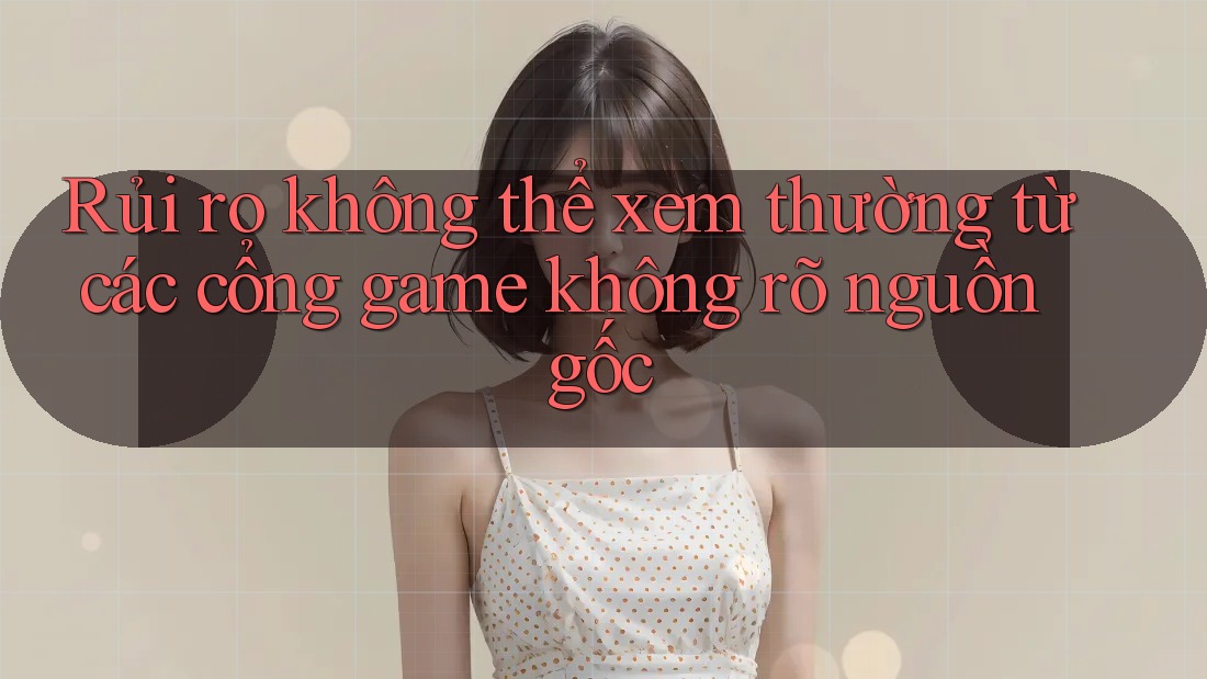 Rủi ro không thể xem thường từ các cổng game không rõ nguồn gốc
