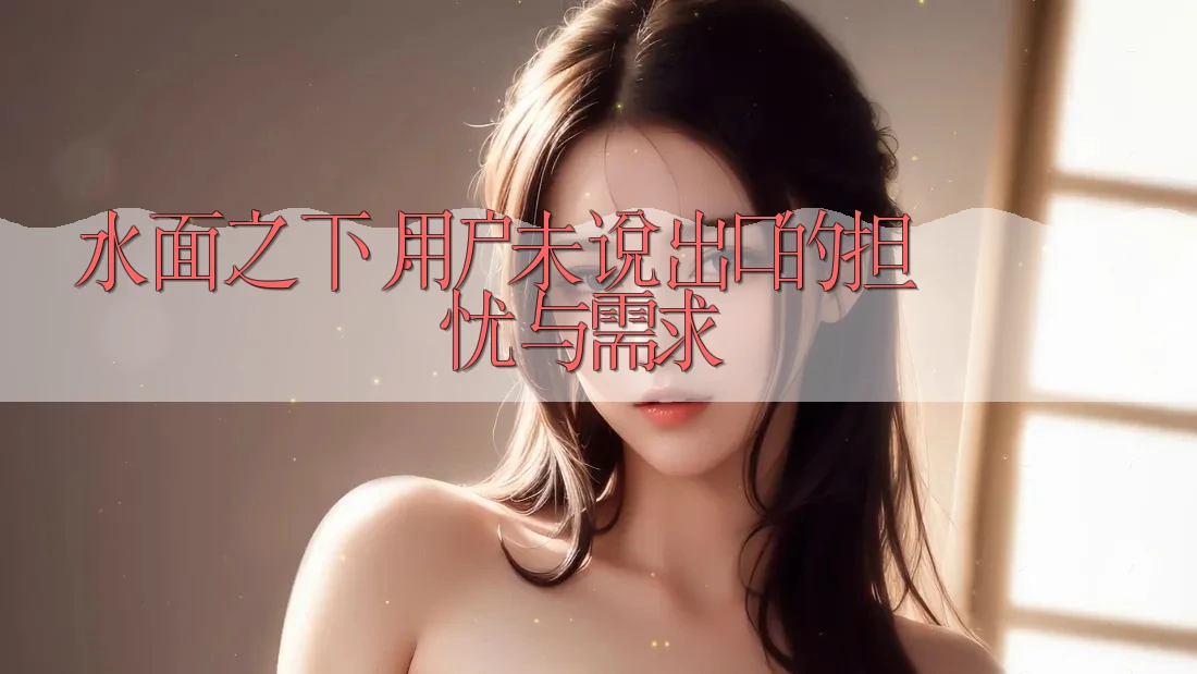 水面之下：用户未说出口的担忧与需求