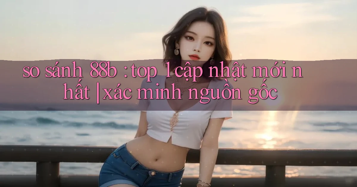 so sánh 88b top 1 cập nhật mới nhất xác minh nguồn gốc