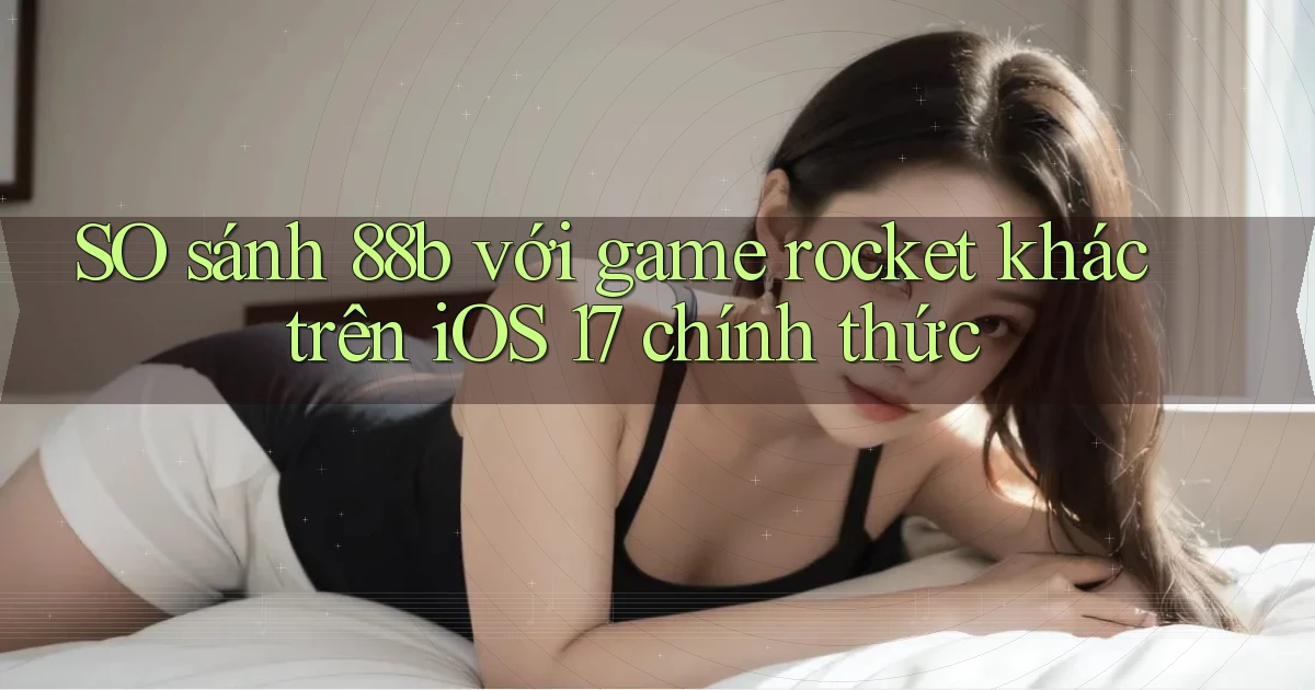 SO sánh 88b với game rocket khác trên iOS 17 chính thức