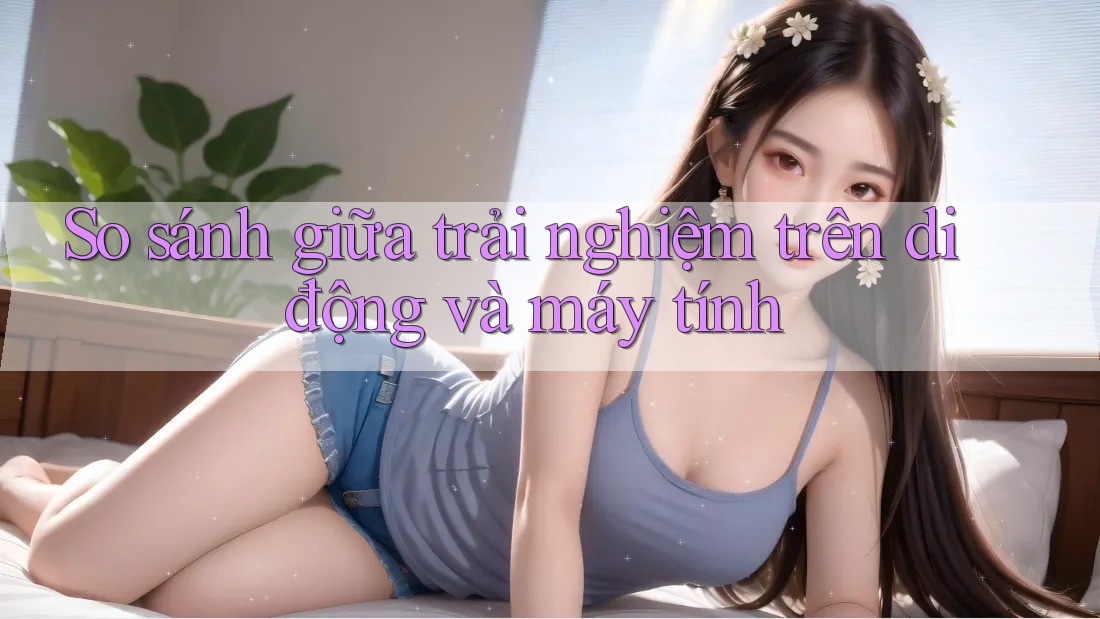 So sánh giữa trải nghiệm trên di động và máy tính