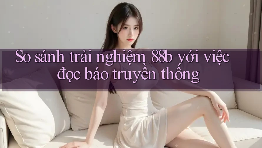 So sánh trải nghiệm 88b với việc đọc báo truyền thống