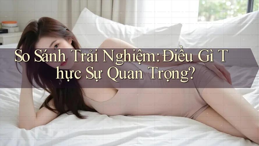 So Sánh Trải Nghiệm: Điều Gì Thực Sự Quan Trọng?