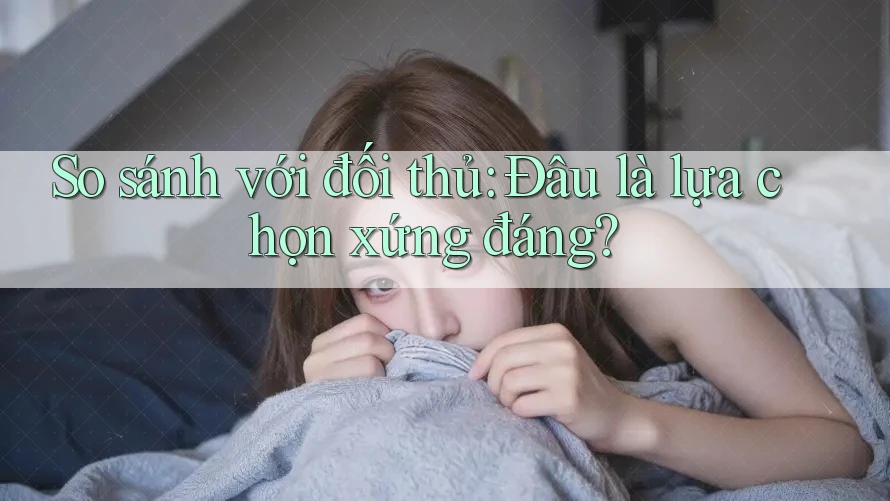 So sánh với đối thủ: Đâu là lựa chọn xứng đáng?
