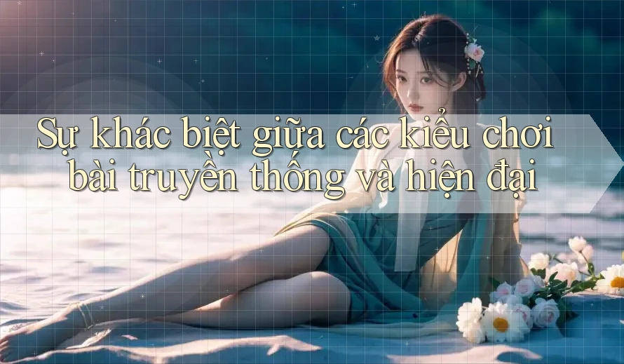 Sự khác biệt giữa các kiểu chơi bài truyền thống và hiện đại