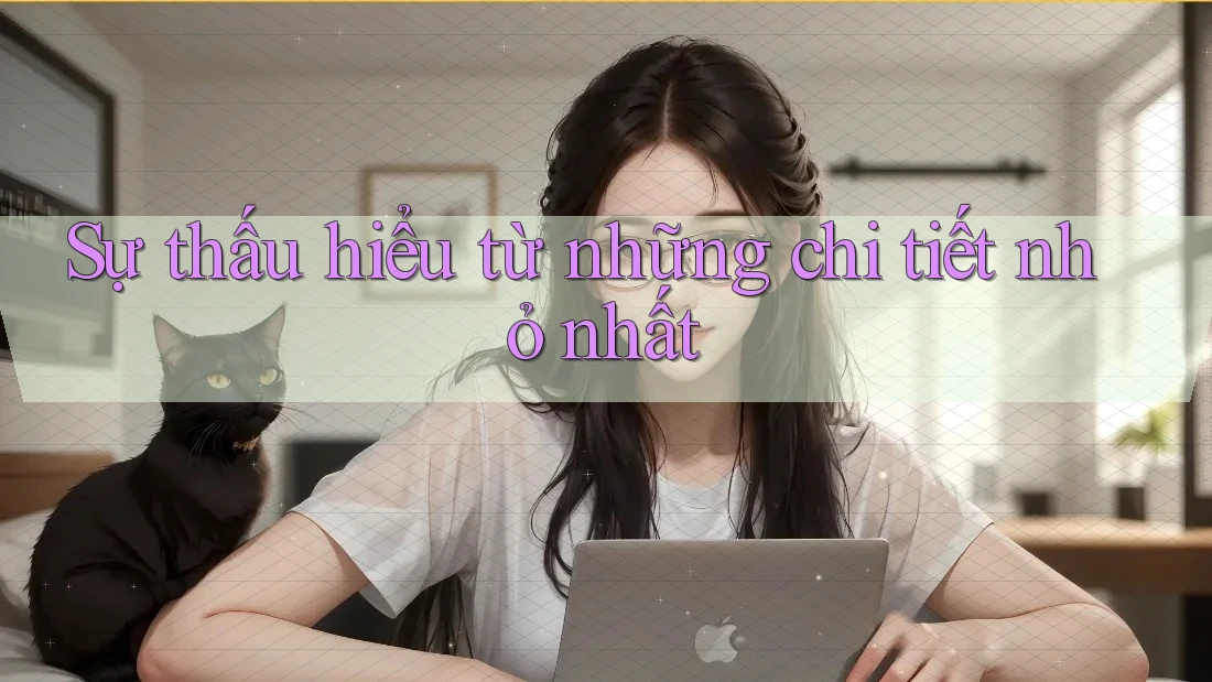 Sự thấu hiểu từ những chi tiết nhỏ nhất