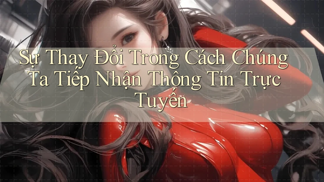 Sự Thay Đổi Trong Cách Chúng Ta Tiếp Nhận Thông Tin Trực Tuyến