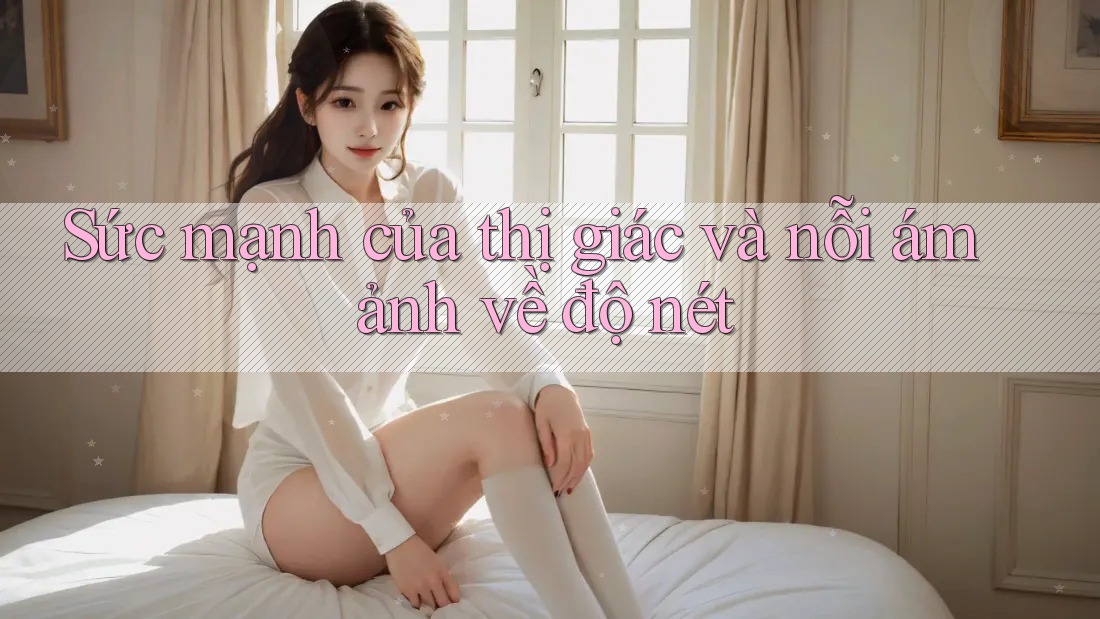 Sức mạnh của thị giác và nỗi ám ảnh về độ nét