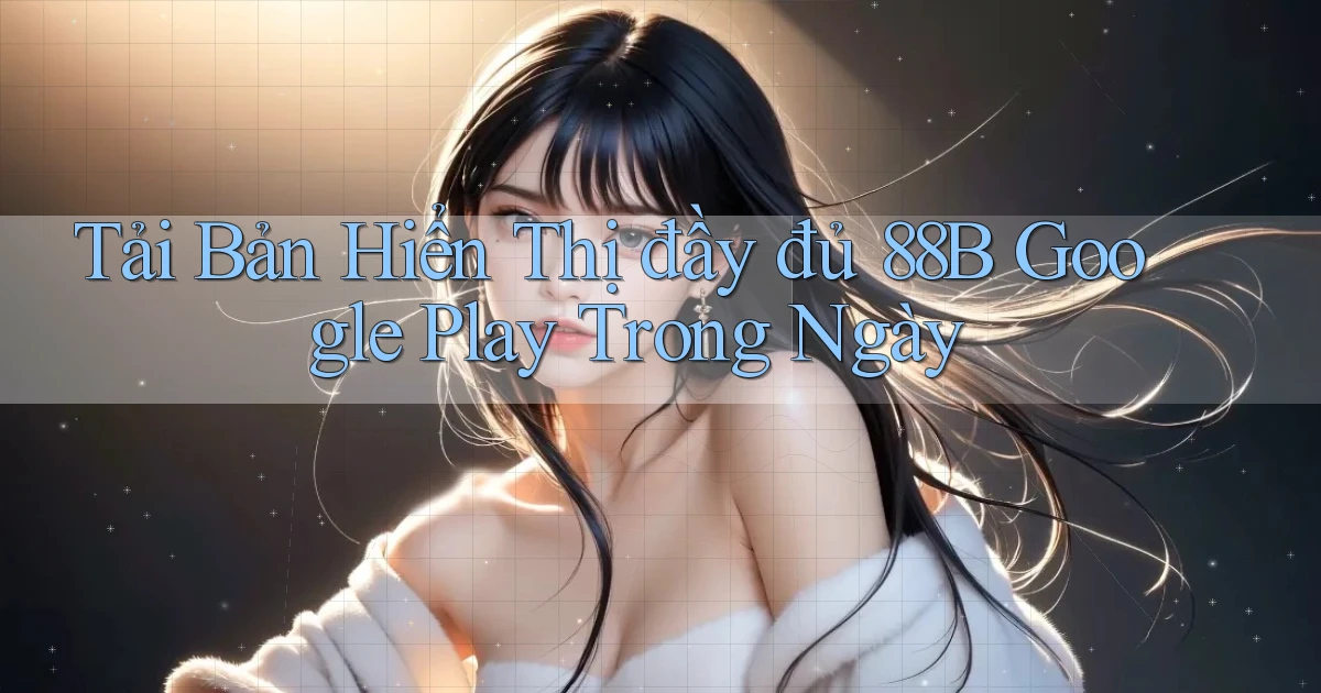tải bản hiển thị đầy đủ 88b google play trong ngày