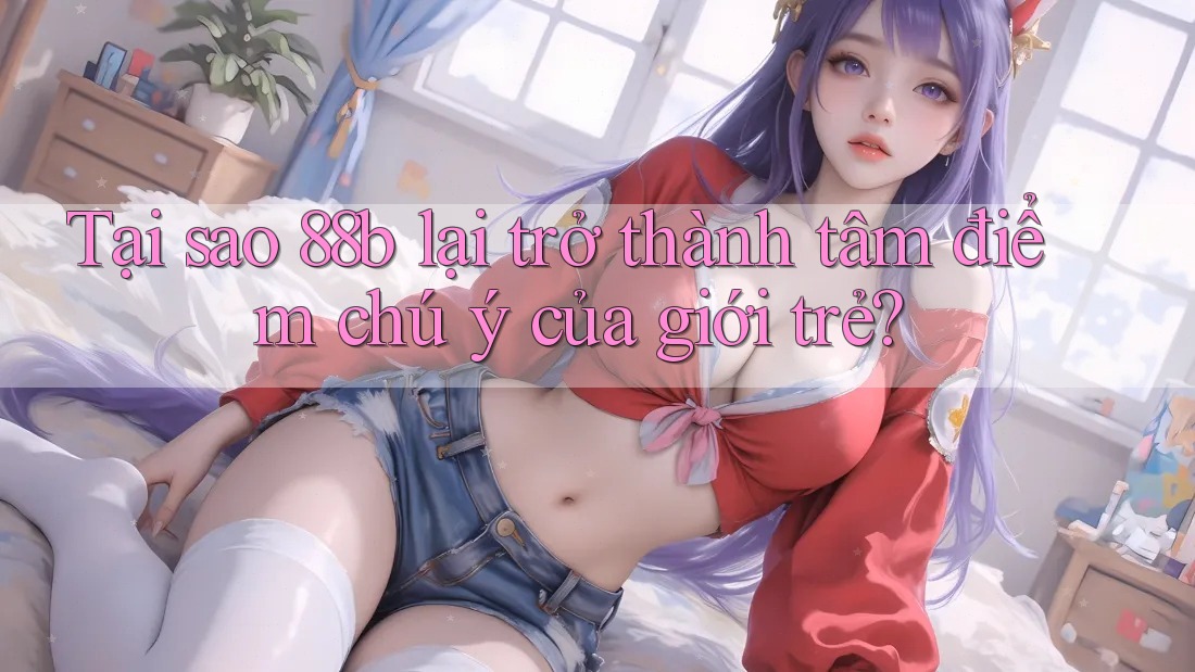 Tại sao 88b lại trở thành tâm điểm chú ý của giới trẻ?