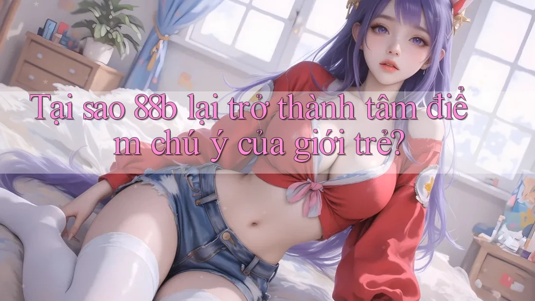 Tại sao 88b lại trở thành tâm điểm chú ý của giới trẻ?