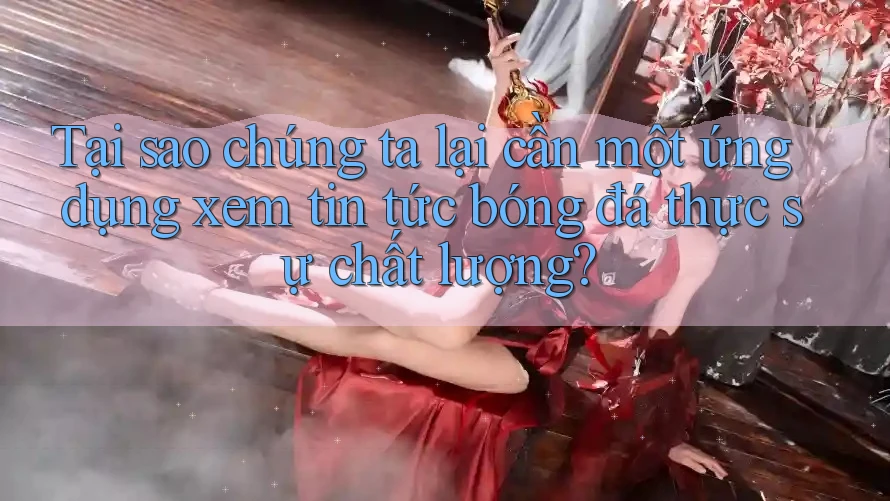 Tại sao chúng ta lại cần một ứng dụng xem tin tức bóng đá thực sự chất lượng?